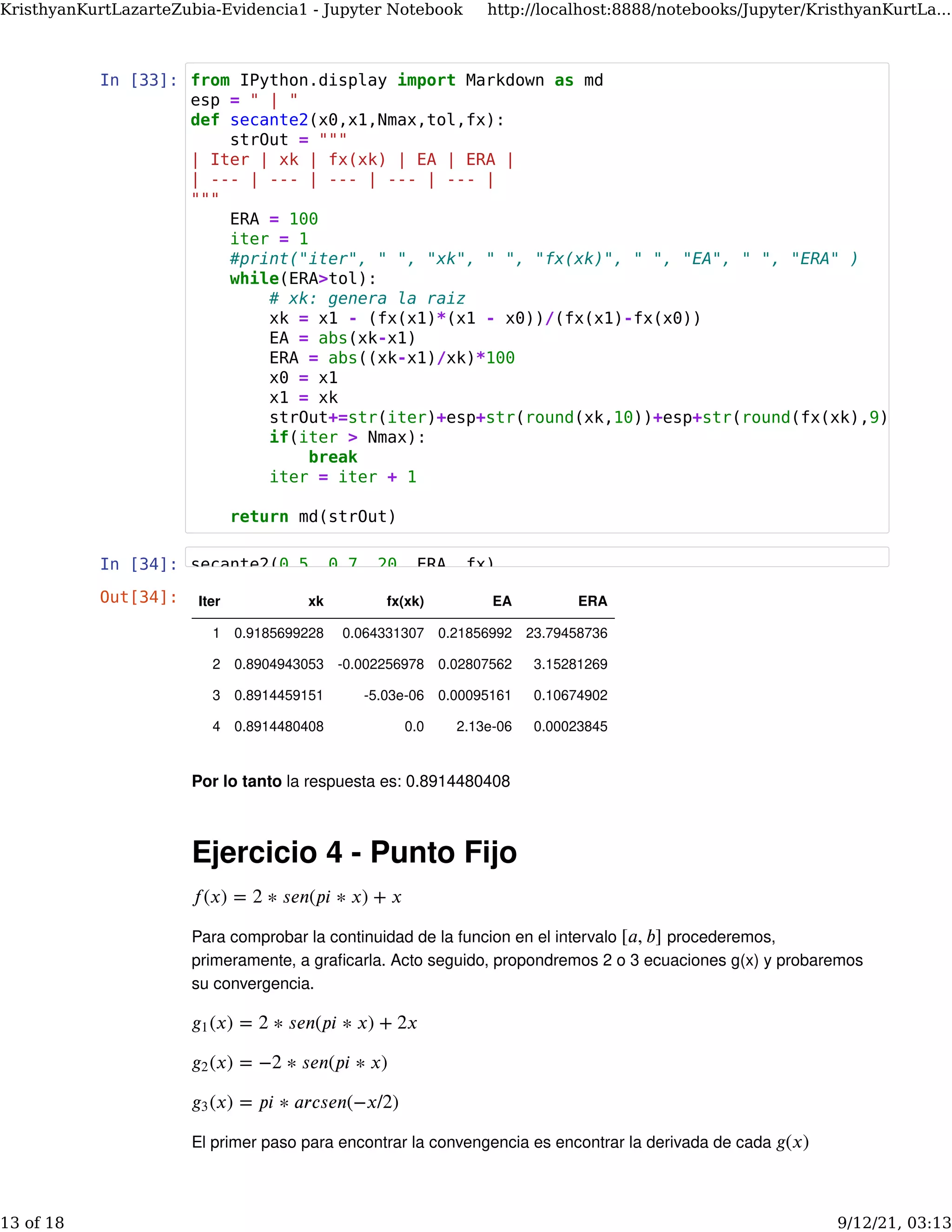 In [33]:
In [34]:
Por lo tanto la respuesta es: 0.8914480408
Ejercicio 4 - Punto Fijo
Para comprobar la continuidad de la funcion en el intervalo procederemos,
primeramente, a graﬁcarla. Acto seguido, propondremos 2 o 3 ecuaciones g(x) y probaremos
su convergencia.
El primer paso para encontrar la convengencia es encontrar la derivada de cada
𝑓(𝑥) = 2 ∗ 𝑠𝑒𝑛(𝑝𝑖 ∗ 𝑥) + 𝑥
[𝑎, 𝑏]
(𝑥) = 2 ∗ 𝑠𝑒𝑛(𝑝𝑖 ∗ 𝑥) + 2𝑥
𝑔1
(𝑥) = −2 ∗ 𝑠𝑒𝑛(𝑝𝑖 ∗ 𝑥)
𝑔2
(𝑥) = 𝑝𝑖 ∗ 𝑎𝑟𝑐𝑠𝑒𝑛(−𝑥/2)
𝑔3
𝑔(𝑥)
Out[34]: Iter xk fx(xk) EA ERA
1 0.9185699228 0.064331307 0.21856992 23.79458736
2 0.8904943053 -0.002256978 0.02807562 3.15281269
3 0.8914459151 -5.03e-06 0.00095161 0.10674902
4 0.8914480408 0.0 2.13e-06 0.00023845
from IPython.display import Markdown as md
esp = " | "
def secante2(x0,x1,Nmax,tol,fx):
strOut = """
| Iter | xk | fx(xk) | EA | ERA |
| --- | --- | --- | --- | --- |
"""
ERA = 100
iter = 1
#print("iter", " ", "xk", " ", "fx(xk)", " ", "EA", " ", "ERA" )
while(ERA>tol):
# xk: genera la raiz
xk = x1 - (fx(x1)*(x1 - x0))/(fx(x1)-fx(x0))
EA = abs(xk-x1)
ERA = abs((xk-x1)/xk)*100
x0 = x1
x1 = xk
strOut+=str(iter)+esp+str(round(xk,10))+esp+str(round(fx(xk),9))
if(iter > Nmax):
break
iter = iter + 1
return md(strOut)
secante2(0.5, 0.7, 20, ERA, fx)
KristhyanKurtLazarteZubia-Evidencia1 - Jupyter Notebook http://localhost:8888/notebooks/Jupyter/KristhyanKurtLa...
13 of 18 9/12/21, 03:13
 