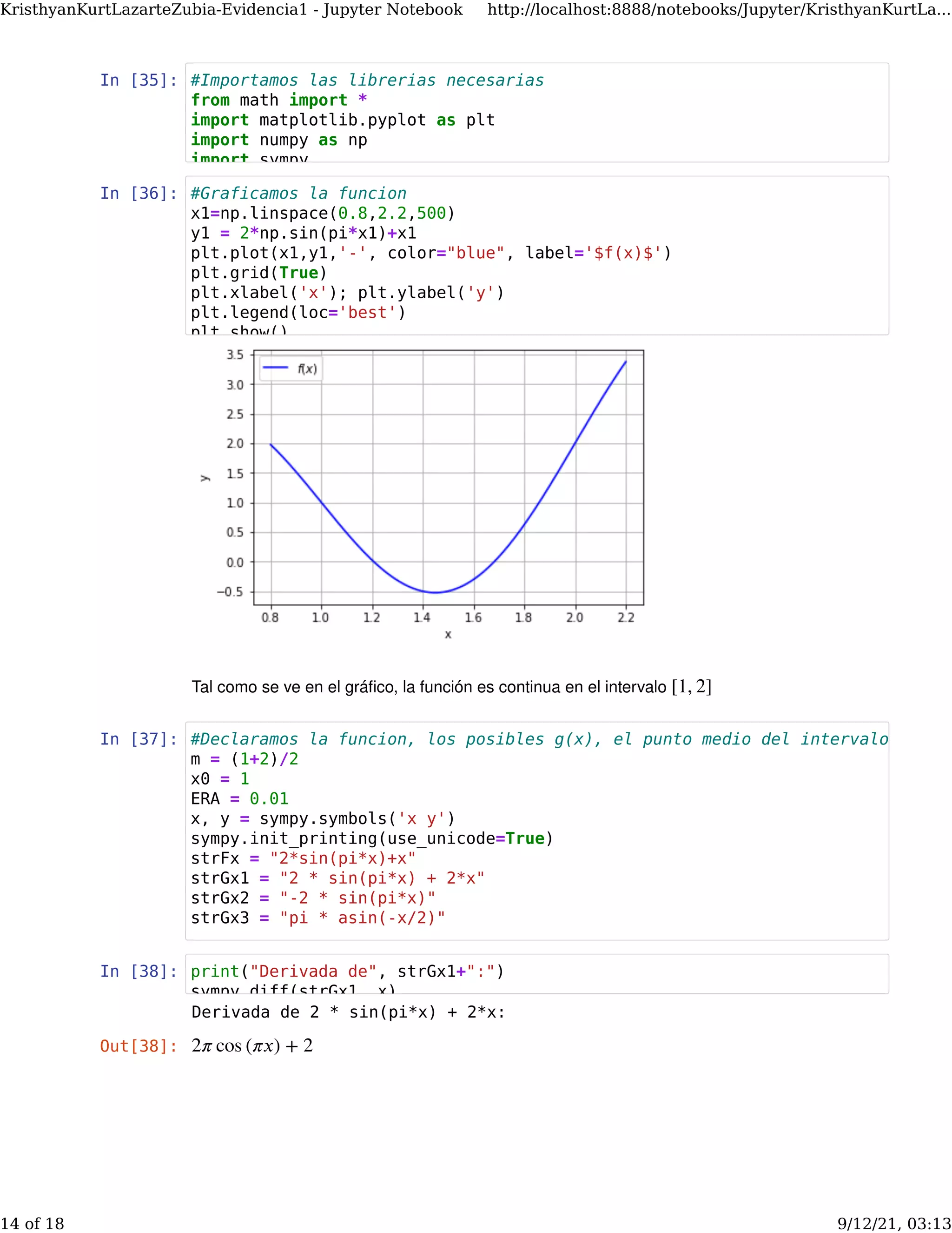 In [35]:
In [36]:
Tal como se ve en el gráﬁco, la función es continua en el intervalo [1, 2]
In [37]:
In [38]:
Derivada de 2 * sin(pi*x) + 2*x:
Out[38]: 2𝜋 cos (𝜋𝑥) + 2
#Importamos las librerias necesarias
from math import *
import matplotlib.pyplot as plt
import numpy as np
import sympy
#Graficamos la funcion
x1=np.linspace(0.8,2.2,500)
y1 = 2*np.sin(pi*x1)+x1
plt.plot(x1,y1,'-', color="blue", label='$f(x)$')
plt.grid(True)
plt.xlabel('x'); plt.ylabel('y')
plt.legend(loc='best')
plt show()
#Declaramos la funcion, los posibles g(x), el punto medio del intervalo [1,2]
m = (1+2)/2
x0 = 1
ERA = 0.01
x, y = sympy.symbols('x y')
sympy.init_printing(use_unicode=True)
strFx = "2*sin(pi*x)+x"
strGx1 = "2 * sin(pi*x) + 2*x"
strGx2 = "-2 * sin(pi*x)"
strGx3 = "pi * asin(-x/2)"
print("Derivada de", strGx1+":")
sympy diff(strGx1 x)
KristhyanKurtLazarteZubia-Evidencia1 - Jupyter Notebook http://localhost:8888/notebooks/Jupyter/KristhyanKurtLa...
14 of 18 9/12/21, 03:13
 
