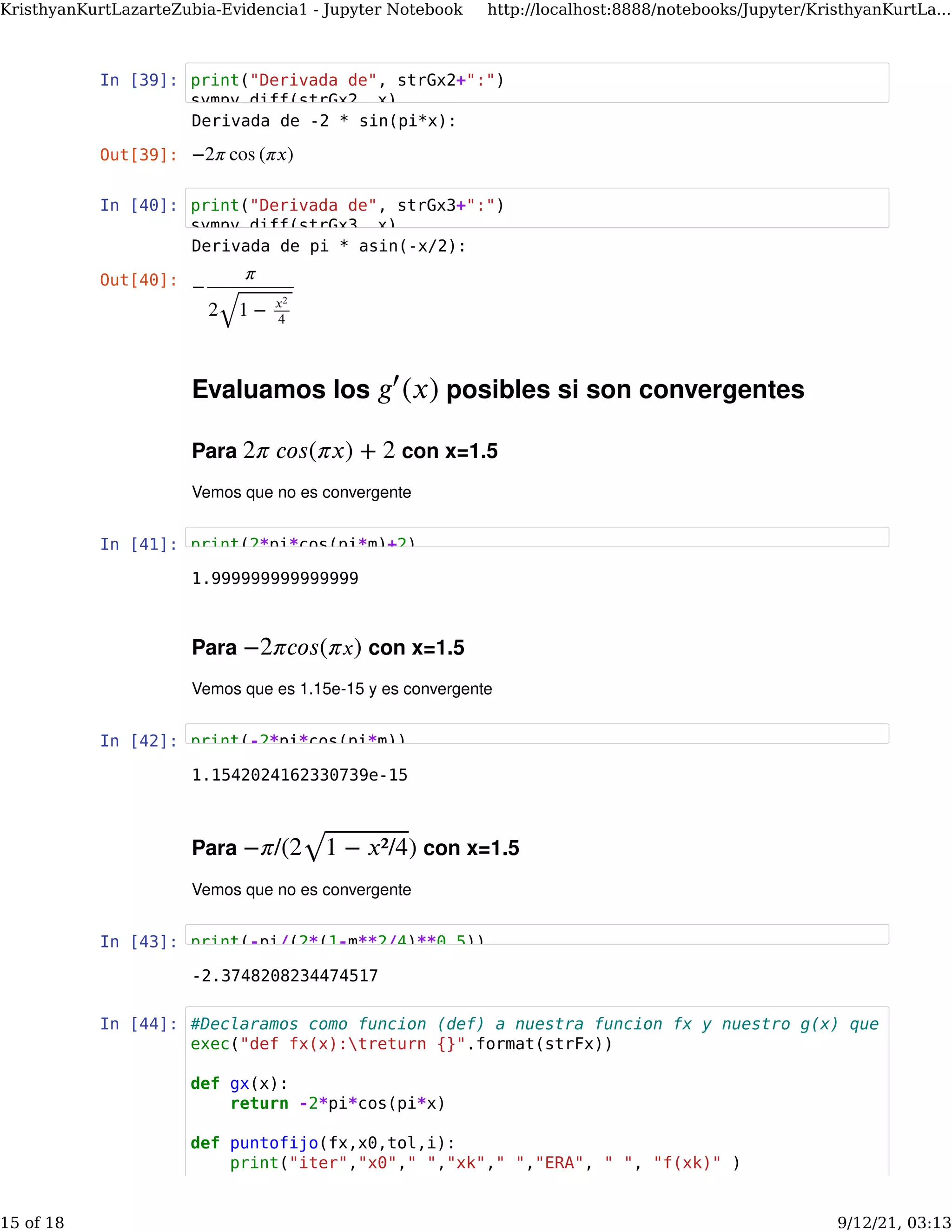 In [39]:
In [40]:
Evaluamos los posibles si son convergentes
Para con x=1.5
Vemos que no es convergente
(𝑥)
𝑔′
2𝜋 𝑐𝑜𝑠(𝜋𝑥) + 2
In [41]:
Para con x=1.5
Vemos que es 1.15e-15 y es convergente
−2𝜋𝑐𝑜𝑠(𝜋𝑥)
In [42]:
Para con x=1.5
Vemos que no es convergente
−𝜋/(2 )
1 − 𝑥²/4
⎯ ⎯
⎯⎯⎯⎯⎯⎯⎯⎯⎯⎯⎯
√
In [43]:
In [44]:
Derivada de -2 * sin(pi*x):
Out[39]: −2𝜋 cos (𝜋𝑥)
Derivada de pi * asin(-x/2):
Out[40]: −
𝜋
2 1 − 𝑥2
4
⎯ ⎯
⎯⎯⎯⎯⎯⎯⎯⎯⎯
√
1.999999999999999
1.1542024162330739e-15
-2.3748208234474517
print("Derivada de", strGx2+":")
sympy diff(strGx2 x)
print("Derivada de", strGx3+":")
sympy.diff(strGx3, x)
print(2*pi*cos(pi*m)+2)
print(-2*pi*cos(pi*m))
print(-pi/(2*(1-m**2/4)**0.5))
#Declaramos como funcion (def) a nuestra funcion fx y nuestro g(x) que es conv
exec("def fx(x):treturn {}".format(strFx))
def gx(x):
return -2*pi*cos(pi*x)
def puntofijo(fx,x0,tol,i):
print("iter","x0"," ","xk"," ","ERA", " ", "f(xk)" )
KristhyanKurtLazarteZubia-Evidencia1 - Jupyter Notebook http://localhost:8888/notebooks/Jupyter/KristhyanKurtLa...
15 of 18 9/12/21, 03:13
 