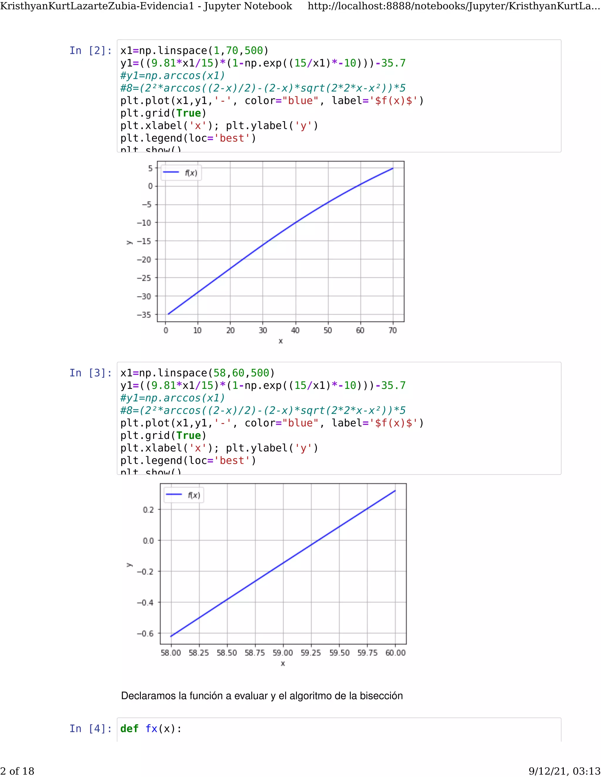 In [2]:
In [3]:
Declaramos la función a evaluar y el algoritmo de la bisección
In [4]:
x1=np.linspace(1,70,500)
y1=((9.81*x1/15)*(1-np.exp((15/x1)*-10)))-35.7
#y1=np.arccos(x1)
#8=(2²*arccos((2-x)/2)-(2-x)*sqrt(2*2*x-x²))*5
plt.plot(x1,y1,'-', color="blue", label='$f(x)$')
plt.grid(True)
plt.xlabel('x'); plt.ylabel('y')
plt.legend(loc='best')
plt show()
x1=np.linspace(58,60,500)
y1=((9.81*x1/15)*(1-np.exp((15/x1)*-10)))-35.7
#y1=np.arccos(x1)
#8=(2²*arccos((2-x)/2)-(2-x)*sqrt(2*2*x-x²))*5
plt.plot(x1,y1,'-', color="blue", label='$f(x)$')
plt.grid(True)
plt.xlabel('x'); plt.ylabel('y')
plt.legend(loc='best')
plt show()
def fx(x):
KristhyanKurtLazarteZubia-Evidencia1 - Jupyter Notebook http://localhost:8888/notebooks/Jupyter/KristhyanKurtLa...
2 of 18 9/12/21, 03:13
 
