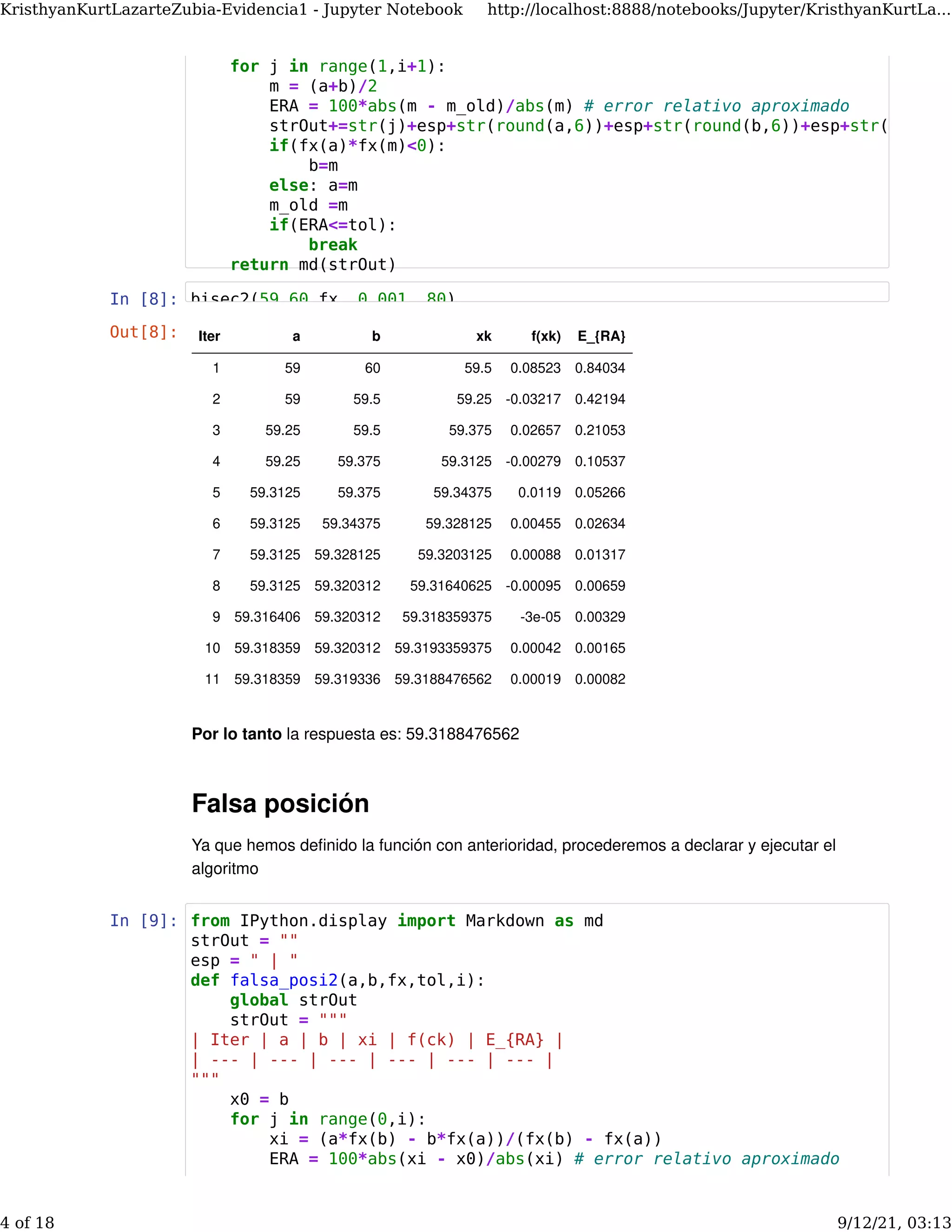 In [8]:
Por lo tanto la respuesta es: 59.3188476562
Falsa posición
Ya que hemos deﬁnido la función con anterioridad, procederemos a declarar y ejecutar el
algoritmo
In [9]:
Out[8]: Iter a b xk f(xk) E_{RA}
1 59 60 59.5 0.08523 0.84034
2 59 59.5 59.25 -0.03217 0.42194
3 59.25 59.5 59.375 0.02657 0.21053
4 59.25 59.375 59.3125 -0.00279 0.10537
5 59.3125 59.375 59.34375 0.0119 0.05266
6 59.3125 59.34375 59.328125 0.00455 0.02634
7 59.3125 59.328125 59.3203125 0.00088 0.01317
8 59.3125 59.320312 59.31640625 -0.00095 0.00659
9 59.316406 59.320312 59.318359375 -3e-05 0.00329
10 59.318359 59.320312 59.3193359375 0.00042 0.00165
11 59.318359 59.319336 59.3188476562 0.00019 0.00082
for j in range(1,i+1):
m = (a+b)/2
ERA = 100*abs(m - m_old)/abs(m) # error relativo aproximado
strOut+=str(j)+esp+str(round(a,6))+esp+str(round(b,6))+esp+str(
if(fx(a)*fx(m)<0):
b=m
else: a=m
m_old =m
if(ERA<=tol):
break
return md(strOut)
bisec2(59 60 fx 0.001 80)
from IPython.display import Markdown as md
strOut = ""
esp = " | "
def falsa_posi2(a,b,fx,tol,i):
global strOut
strOut = """
| Iter | a | b | xi | f(ck) | E_{RA} |
| --- | --- | --- | --- | --- | --- |
"""
x0 = b
for j in range(0,i):
xi = (a*fx(b) - b*fx(a))/(fx(b) - fx(a))
ERA = 100*abs(xi - x0)/abs(xi) # error relativo aproximado
KristhyanKurtLazarteZubia-Evidencia1 - Jupyter Notebook http://localhost:8888/notebooks/Jupyter/KristhyanKurtLa...
4 of 18 9/12/21, 03:13
 