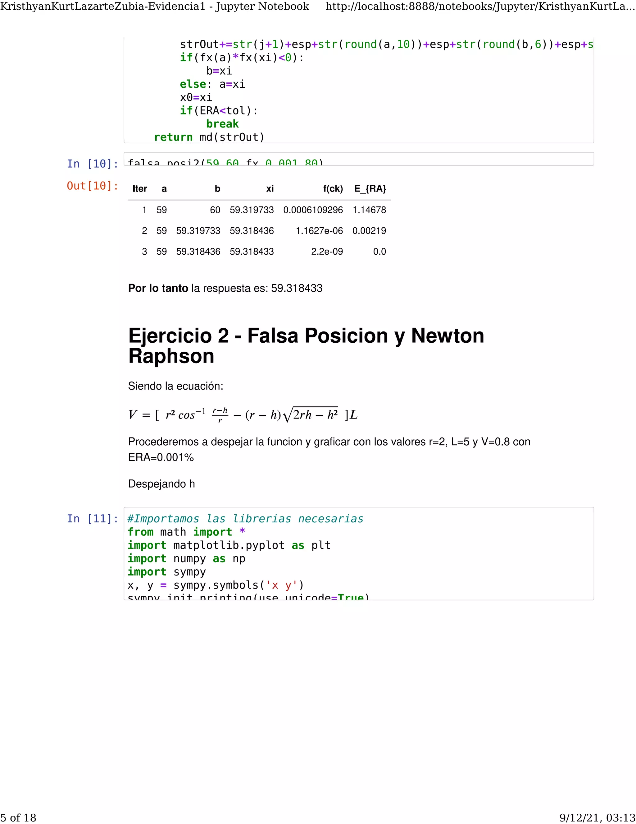 In [10]:
Por lo tanto la respuesta es: 59.318433
Ejercicio 2 - Falsa Posicion y Newton
Raphson
Siendo la ecuación:
Procederemos a despejar la funcion y graﬁcar con los valores r=2, L=5 y V=0.8 con
ERA=0.001%
Despejando h
𝑉 = [  𝑟² 𝑐𝑜   − (𝑟 − ℎ)   ]𝐿
𝑠−1 𝑟−ℎ
𝑟 2𝑟ℎ − ℎ²
⎯ ⎯
⎯⎯⎯⎯⎯⎯⎯⎯⎯⎯⎯
√
In [11]:
Out[10]: Iter a b xi f(ck) E_{RA}
1 59 60 59.319733 0.0006109296 1.14678
2 59 59.319733 59.318436 1.1627e-06 0.00219
3 59 59.318436 59.318433 2.2e-09 0.0
strOut+=str(j+1)+esp+str(round(a,10))+esp+str(round(b,6))+esp+str
if(fx(a)*fx(xi)<0):
b=xi
else: a=xi
x0=xi
if(ERA<tol):
break
return md(strOut)
falsa_posi2(59 60 fx 0.001 80)
#Importamos las librerias necesarias
from math import *
import matplotlib.pyplot as plt
import numpy as np
import sympy
x, y = sympy.symbols('x y')
sympy init_printing(use_unicode=True)
KristhyanKurtLazarteZubia-Evidencia1 - Jupyter Notebook http://localhost:8888/notebooks/Jupyter/KristhyanKurtLa...
5 of 18 9/12/21, 03:13
 