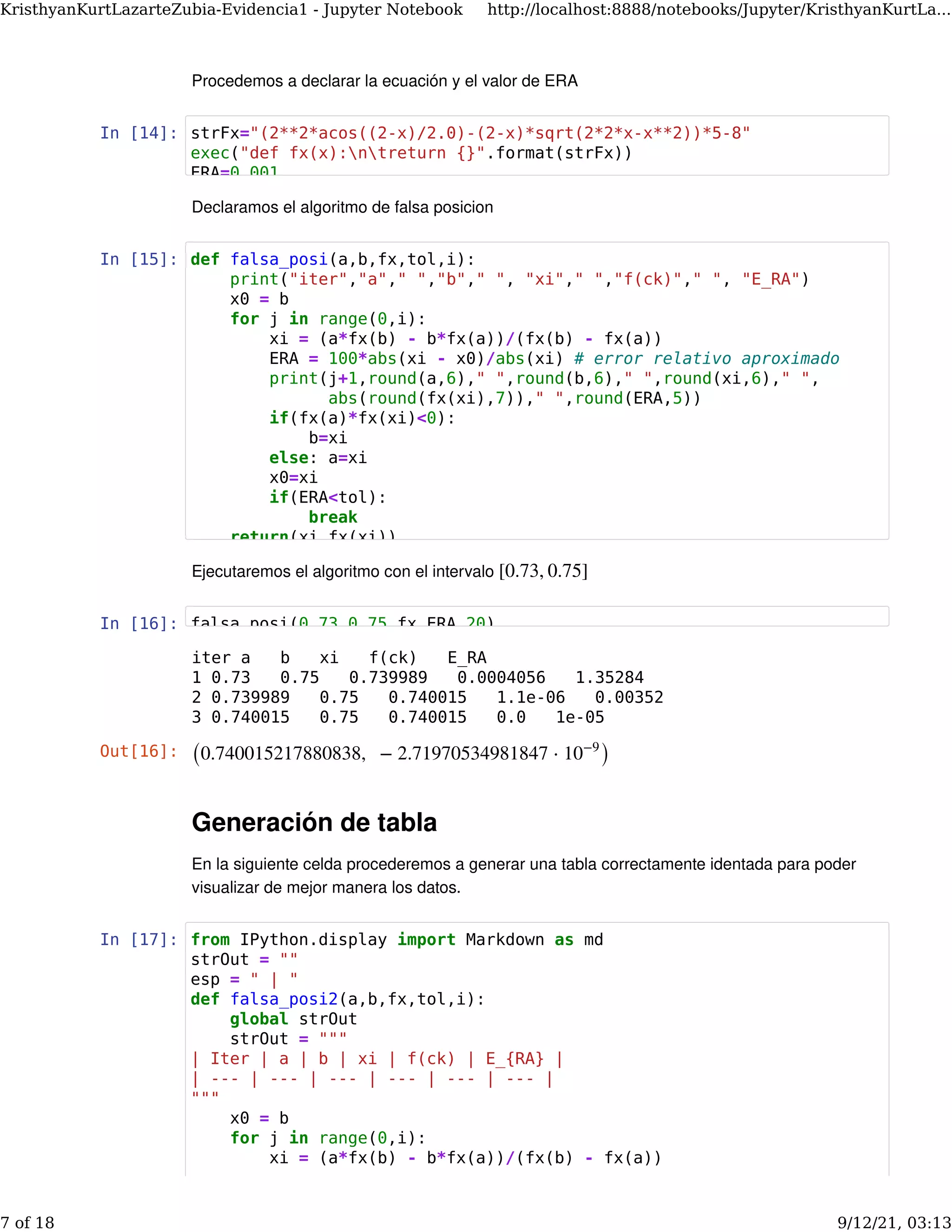 Procedemos a declarar la ecuación y el valor de ERA
In [14]:
Declaramos el algoritmo de falsa posicion
In [15]:
Ejecutaremos el algoritmo con el intervalo [0.73, 0.75]
In [16]:
Generación de tabla
En la siguiente celda procederemos a generar una tabla correctamente identada para poder
visualizar de mejor manera los datos.
In [17]:
iter a b xi f(ck) E_RA
1 0.73 0.75 0.739989 0.0004056 1.35284
2 0.739989 0.75 0.740015 1.1e-06 0.00352
3 0.740015 0.75 0.740015 0.0 1e-05
Out[16]: (0.740015217880838,   − 2.71970534981847 ⋅ )
10−9
strFx="(2**2*acos((2-x)/2.0)-(2-x)*sqrt(2*2*x-x**2))*5-8"
exec("def fx(x):ntreturn {}".format(strFx))
ERA=0.001
def falsa_posi(a,b,fx,tol,i):
print("iter","a"," ","b"," ", "xi"," ","f(ck)"," ", "E_RA")
x0 = b
for j in range(0,i):
xi = (a*fx(b) - b*fx(a))/(fx(b) - fx(a))
ERA = 100*abs(xi - x0)/abs(xi) # error relativo aproximado
print(j+1,round(a,6)," ",round(b,6)," ",round(xi,6)," ",
abs(round(fx(xi),7))," ",round(ERA,5))
if(fx(a)*fx(xi)<0):
b=xi
else: a=xi
x0=xi
if(ERA<tol):
break
return(xi fx(xi))
falsa_posi(0.73,0.75,fx,ERA,20)
from IPython.display import Markdown as md
strOut = ""
esp = " | "
def falsa_posi2(a,b,fx,tol,i):
global strOut
strOut = """
| Iter | a | b | xi | f(ck) | E_{RA} |
| --- | --- | --- | --- | --- | --- |
"""
x0 = b
for j in range(0,i):
xi = (a*fx(b) - b*fx(a))/(fx(b) - fx(a))
KristhyanKurtLazarteZubia-Evidencia1 - Jupyter Notebook http://localhost:8888/notebooks/Jupyter/KristhyanKurtLa...
7 of 18 9/12/21, 03:13
 