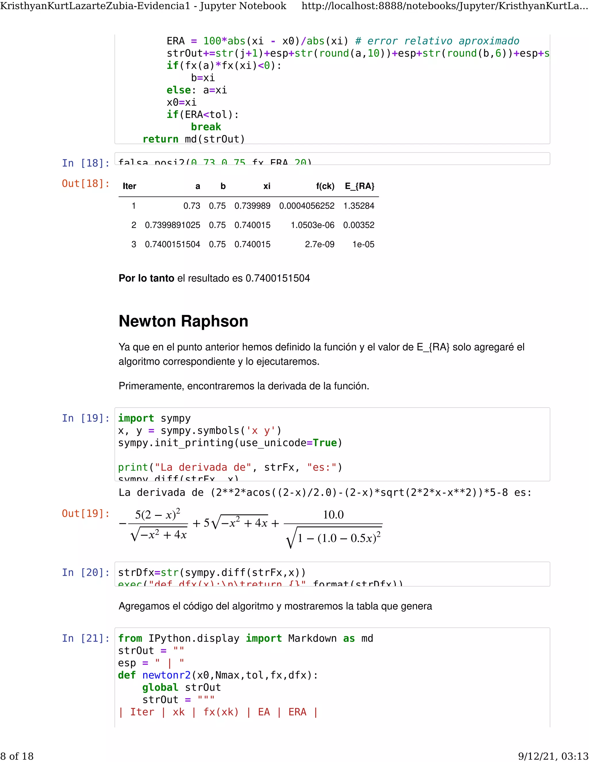 In [18]:
Por lo tanto el resultado es 0.7400151504
Newton Raphson
Ya que en el punto anterior hemos deﬁnido la función y el valor de E_{RA} solo agregaré el
algoritmo correspondiente y lo ejecutaremos.
Primeramente, encontraremos la derivada de la función.
In [19]:
In [20]:
Agregamos el código del algoritmo y mostraremos la tabla que genera
In [21]:
Out[18]: Iter a b xi f(ck) E_{RA}
1 0.73 0.75 0.739989 0.0004056252 1.35284
2 0.7399891025 0.75 0.740015 1.0503e-06 0.00352
3 0.7400151504 0.75 0.740015 2.7e-09 1e-05
La derivada de (2**2*acos((2-x)/2.0)-(2-x)*sqrt(2*2*x-x**2))*5-8 es:
Out[19]:
− + 5 +
5(2 − 𝑥)2
− + 4𝑥
𝑥2
⎯ ⎯
⎯⎯⎯⎯⎯⎯⎯⎯⎯⎯⎯⎯⎯
√
− + 4𝑥
𝑥2
⎯ ⎯
⎯⎯⎯⎯⎯⎯⎯⎯⎯⎯⎯⎯⎯
√
10.0
1 − (1.0 − 0.5𝑥)2
⎯ ⎯
⎯⎯⎯⎯⎯⎯⎯⎯⎯⎯⎯⎯⎯⎯⎯⎯⎯⎯⎯⎯⎯⎯⎯⎯⎯
√
ERA = 100*abs(xi - x0)/abs(xi) # error relativo aproximado
strOut+=str(j+1)+esp+str(round(a,10))+esp+str(round(b,6))+esp+str
if(fx(a)*fx(xi)<0):
b=xi
else: a=xi
x0=xi
if(ERA<tol):
break
return md(strOut)
falsa_posi2(0.73 0.75 fx ERA 20)
import sympy
x, y = sympy.symbols('x y')
sympy.init_printing(use_unicode=True)
print("La derivada de", strFx, "es:")
sympy diff(strFx x)
strDfx=str(sympy.diff(strFx,x))
exec("def dfx(x):ntreturn {}".format(strDfx))
from IPython.display import Markdown as md
strOut = ""
esp = " | "
def newtonr2(x0,Nmax,tol,fx,dfx):
global strOut
strOut = """
| Iter | xk | fx(xk) | EA | ERA |
KristhyanKurtLazarteZubia-Evidencia1 - Jupyter Notebook http://localhost:8888/notebooks/Jupyter/KristhyanKurtLa...
8 of 18 9/12/21, 03:13
 