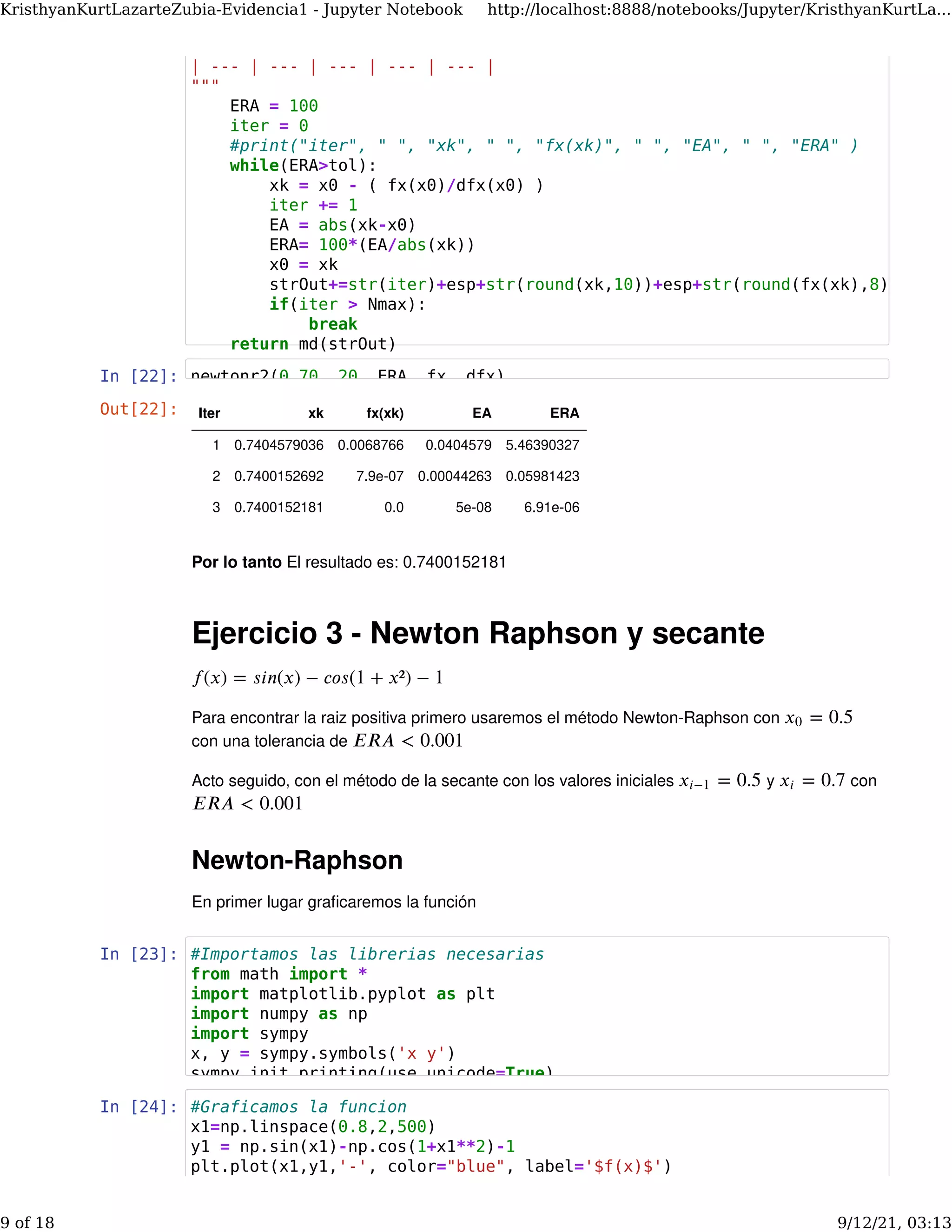 In [22]:
Por lo tanto El resultado es: 0.7400152181
Ejercicio 3 - Newton Raphson y secante
Para encontrar la raiz positiva primero usaremos el método Newton-Raphson con
con una tolerancia de
Acto seguido, con el método de la secante con los valores iniciales y con
Newton-Raphson
En primer lugar graﬁcaremos la función
𝑓(𝑥) = 𝑠𝑖𝑛(𝑥) − 𝑐𝑜𝑠(1 + 𝑥²) − 1
= 0.5
𝑥0
𝐸𝑅𝐴 < 0.001
= 0.5
𝑥𝑖−1 = 0.7
𝑥𝑖
𝐸𝑅𝐴 < 0.001
In [23]:
In [24]:
Out[22]: Iter xk fx(xk) EA ERA
1 0.7404579036 0.0068766 0.0404579 5.46390327
2 0.7400152692 7.9e-07 0.00044263 0.05981423
3 0.7400152181 0.0 5e-08 6.91e-06
| --- | --- | --- | --- | --- |
"""
ERA = 100
iter = 0
#print("iter", " ", "xk", " ", "fx(xk)", " ", "EA", " ", "ERA" )
while(ERA>tol):
xk = x0 - ( fx(x0)/dfx(x0) )
iter += 1
EA = abs(xk-x0)
ERA= 100*(EA/abs(xk))
x0 = xk
strOut+=str(iter)+esp+str(round(xk,10))+esp+str(round(fx(xk),8))
if(iter > Nmax):
break
return md(strOut)
newtonr2(0.70, 20, ERA, fx, dfx)
#Importamos las librerias necesarias
from math import *
import matplotlib.pyplot as plt
import numpy as np
import sympy
x, y = sympy.symbols('x y')
sympy.init_printing(use_unicode=True)
#Graficamos la funcion
x1=np.linspace(0.8,2,500)
y1 = np.sin(x1)-np.cos(1+x1**2)-1
plt.plot(x1,y1,'-', color="blue", label='$f(x)$')
KristhyanKurtLazarteZubia-Evidencia1 - Jupyter Notebook http://localhost:8888/notebooks/Jupyter/KristhyanKurtLa...
9 of 18 9/12/21, 03:13
 