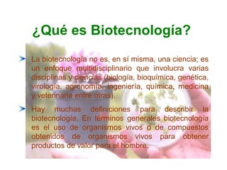 ¿Qué es Biotecnología?
La biotecnología no es, en sí misma, una ciencia; es
un enfoque multidisciplinario que involucra varias
disciplinas y ciencias (biología, bioquímica, genética,
virología, agronomía, ingeniería, química, medicina
y veterinaria entre otras).
Hay muchas definiciones para describir la
biotecnología. En términos generales biotecnología
es el uso de organismos vivos o de compuestos
obtenidos de organismos vivos para obtener
productos de valor para el hombre.

 