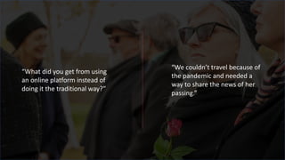 “What did you get from using
an online platform instead of
doing it the traditional way?”
“We couldn’t travel because of
the pandemic and needed a
way to share the news of her
passing.”
 