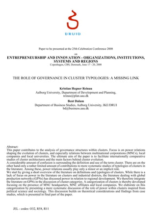 Paper to be presented at the 25th Celebration Conference 2008
on
ENTREPRENEURSHIP AND INNOVATION - ORGANIZATIONS, INSTITUTIONS,
SYSTEMS AND REGIONS
Copenhagen, CBS, Denmark, June 17 - 20, 2008
THE ROLE OF GOVERNANCE IN CLUSTER TYPOLOGIES: A MISSING LINK
Kristian Hegner Reinau
Aalborg University, Department of Development and Planning,
reinau@plan.aau.dk
Bent Dalum
Department of Business Studies, Aalborg University, IKE/DRUI
bd@business.aau.dk
Abstract:
This paper contributes to the analysis of governance structures within clusters. Focus is on power relations
shaping the evolution of clusters, and especially relations between multinational corporations (MNCs), local
companies and local universities. The ultimate aim of the paper is to facilitate internationally comparative
studies of cluster architectures and the main factors behind cluster evolution.
A considerable amount of confusion is surrounding the definition and use of the term cluster. There are on the
other hand only a rather limited amount of contributions to more systematic studies of typologies of clusters in
the literature. Among these, power relations usually play only a minor or an implicit role.
We start by giving a short overview of the literature on definitions and typologies of clusters. While there is a
lack of focus on power in the literature on clusters and industrial districts, the literature dealing with global
production networks (GPNs) has discussed power in relation to regional development. We therefore integrate
the literature on GPNs in the discussion of cluster categories. A categorization of clusters is thereby developed
focusing on the presence of MNC headquarters, MNC affiliates and local companies. We elaborate on this
categorization by presenting a more systematic discussion of the role of power within clusters inspired from
political science and sociology. This discussion builds on theoretical considerations and findings from case
studies, which is presented in final part of the paper.
JEL - codes: O32, R58, R11
 