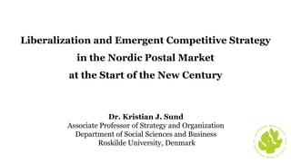 Dr. Kristian J. Sund
Associate Professor of Strategy and Organization
Department of Social Sciences and Business
Roskilde University, Denmark
The coral in RUC's seal
Liberalization and Emergent Competitive Strategy
in the Nordic Postal Market
at the Start of the New Century
 