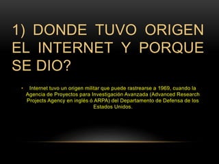 1) DONDE TUVO ORIGEN 
EL INTERNET Y PORQUE 
SE DIO? 
• Internet tuvo un origen militar que puede rastrearse a 1969, cuando la 
Agencia de Proyectos para Investigación Avanzada (Advanced Research 
Projects Agency en inglés ó ARPA) del Departamento de Defensa de los 
Estados Unidos. 
 