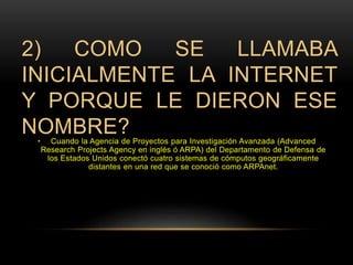 2) COMO SE LLAMABA 
INICIALMENTE LA INTERNET 
Y PORQUE LE DIERON ESE 
NOMBRE? 
• Cuando la Agencia de Proyectos para Investigación Avanzada (Advanced 
Research Projects Agency en inglés ó ARPA) del Departamento de Defensa de 
los Estados Unidos conectó cuatro sistemas de cómputos geográficamente 
distantes en una red que se conoció como ARPAnet. 
 