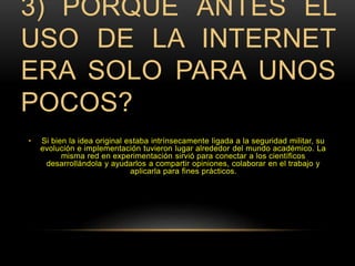 3) PORQUÉ ANTES EL 
USO DE LA INTERNET 
ERA SOLO PARA UNOS 
POCOS? 
• Si bien la idea original estaba intrínsecamente ligada a la seguridad militar, su 
evolución e implementación tuvieron lugar alrededor del mundo académico. La 
misma red en experimentación sirvió para conectar a los científicos 
desarrollándola y ayudarlos a compartir opiniones, colaborar en el trabajo y 
aplicarla para fines prácticos. 
 