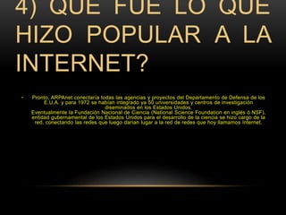 4) QUÉ FUE LO QUE 
HIZO POPULAR A LA 
INTERNET? 
• Pronto, ARPAnet conectaría todas las agencias y proyectos del Departamento de Defensa de los 
E.U.A. y para 1972 se habían integrado ya 50 universidades y centros de investigación 
diseminados en los Estados Unidos. 
Eventualmente la Fundación Nacional de Ciencia (National Science Foundation en inglés ó NSF), 
entidad gubernamental de los Estados Unidos para el desarrollo de la ciencia se hizo cargo de la 
red, conectando las redes que luego darían lugar a la red de redes que hoy llamamos Internet. 
 