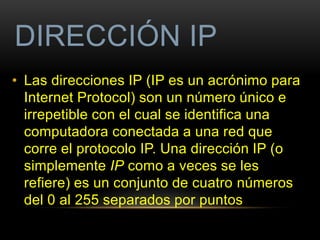 DIRECCIÓN IP 
• Las direcciones IP (IP es un acrónimo para 
Internet Protocol) son un número único e 
irrepetible con el cual se identifica una 
computadora conectada a una red que 
corre el protocolo IP. Una dirección IP (o 
simplemente IP como a veces se les 
refiere) es un conjunto de cuatro números 
del 0 al 255 separados por puntos 
 