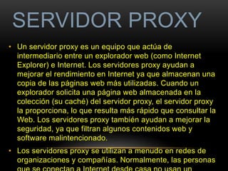 SERVIDOR PROXY 
• Un servidor proxy es un equipo que actúa de 
intermediario entre un explorador web (como Internet 
Explorer) e Internet. Los servidores proxy ayudan a 
mejorar el rendimiento en Internet ya que almacenan una 
copia de las páginas web más utilizadas. Cuando un 
explorador solicita una página web almacenada en la 
colección (su caché) del servidor proxy, el servidor proxy 
la proporciona, lo que resulta más rápido que consultar la 
Web. Los servidores proxy también ayudan a mejorar la 
seguridad, ya que filtran algunos contenidos web y 
software malintencionado. 
• Los servidores proxy se utilizan a menudo en redes de 
organizaciones y compañías. Normalmente, las personas 
que se conectan a Internet desde casa no usan un 
 