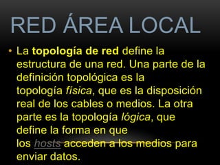 RED ÁREA LOCAL 
• La topología de red define la 
estructura de una red. Una parte de la 
definición topológica es la 
topología física, que es la disposición 
real de los cables o medios. La otra 
parte es la topología lógica, que 
define la forma en que 
los hosts acceden a los medios para 
enviar datos. 
 