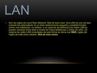 LAN 
• Son las siglas de Local Área Network, Red de área local. Una LAN es una red que 
conecta los ordenadores en un área relativamente pequeña y predeterminada 
(como una habitación, un edificio, o un conjunto de edificios).Las redes LAN se 
pueden conectar entre ellas a través de líneas telefónicas y ondas de radio. Un 
sistema de redes LAN conectadas de esta forma se llama una WAN, siglas del 
inglés de wide-area network, Red de área ancha. 
 