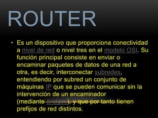 ROUTER 
• Es un dispositivo que proporciona conectividad 
a nivel de red o nivel tres en el modelo OSI. Su 
función principal consiste en enviar o 
encaminar paquetes de datos de una red a 
otra, es decir, interconectar subredes, 
entendiendo por subred un conjunto de 
máquinas IP que se pueden comunicar sin la 
intervención de un encaminador 
(mediante bridges), y que por tanto tienen 
prefijos de red distintos. 
 
