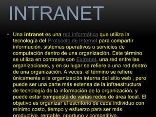 INTRANET 
• Una intranet es una red informática que utiliza la 
tecnología del Protocolo de Internet para compartir 
información, sistemas operativos o servicios de 
computación dentro de una organización. Este término 
se utiliza en contraste con Extranet, una red entre las 
organizaciones, y en su lugar se refiere a una red dentro 
de una organización. A veces, el término se refiere 
únicamente a la organización interna del sitio web , pero 
puede ser una parte más extensa de la infraestructura 
de tecnología de la información de la organización, y 
puede estar compuesta de varias redes de área local. El 
objetivo es organizar el escritorio de cada individuo con 
mínimo costo, tiempo y esfuerzo para ser más 
productivo, rentable, oportuno y competitivo. 
 