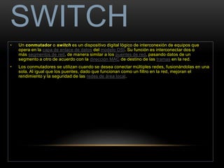 SWITCH 
• Un conmutador o switch es un dispositivo digital lógico de interconexión de equipos que 
opera en la capa de enlace de datos del modelo OSI. Su función es interconectar dos o 
más segmentos de red, de manera similar a los puentes de red, pasando datos de un 
segmento a otro de acuerdo con la dirección MAC de destino de las tramas en la red. 
• Los conmutadores se utilizan cuando se desea conectar múltiples redes, fusionándolas en una 
sola. Al igual que los puentes, dado que funcionan como un filtro en la red, mejoran el 
rendimiento y la seguridad de las redes de área local. 
 