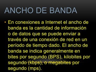 ANCHO DE BANDA 
• En conexiones a Internet el ancho de 
banda es la cantidad de información 
o de datos que se puede enviar a 
través de una conexión de red en un 
período de tiempo dado. El ancho de 
banda se indica generalmente en 
bites por segundo (BPS), kilobites por 
segundo (kbps), o megabites por 
segundo (mps). 
 