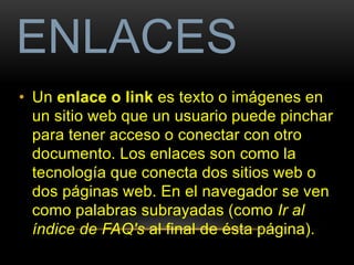 ENLACES 
• Un enlace o link es texto o imágenes en 
un sitio web que un usuario puede pinchar 
para tener acceso o conectar con otro 
documento. Los enlaces son como la 
tecnología que conecta dos sitios web o 
dos páginas web. En el navegador se ven 
como palabras subrayadas (como Ir al 
índice de FAQ's al final de ésta página). 
 
