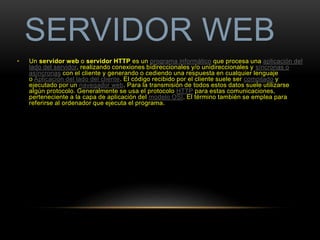 SERVIDOR WEB 
• Un servidor web o servidor HTTP es un programa informático que procesa una aplicación del 
lado del servidor, realizando conexiones bidireccionales y/o unidireccionales y síncronas o 
asíncronas con el cliente y generando o cediendo una respuesta en cualquier lenguaje 
o Aplicación del lado del cliente. El código recibido por el cliente suele ser compilado y 
ejecutado por un navegador web. Para la transmisión de todos estos datos suele utilizarse 
algún protocolo. Generalmente se usa el protocolo HTTP para estas comunicaciones, 
perteneciente a la capa de aplicación del modelo OSI. El término también se emplea para 
referirse al ordenador que ejecuta el programa. 
 