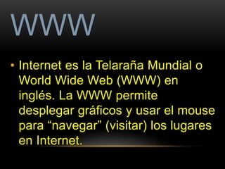 WWW 
• Internet es la Telaraña Mundial o 
World Wide Web (WWW) en 
inglés. La WWW permite 
desplegar gráficos y usar el mouse 
para “navegar” (visitar) los lugares 
en Internet. 
