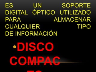 ES UN SOPORTE 
DIGITAL ÓPTICO UTILIZADO 
PARA ALMACENAR 
CUALQUIER TIPO 
DE INFORMACIÓN 
•DISCO 
COMPAC 
TO 
 