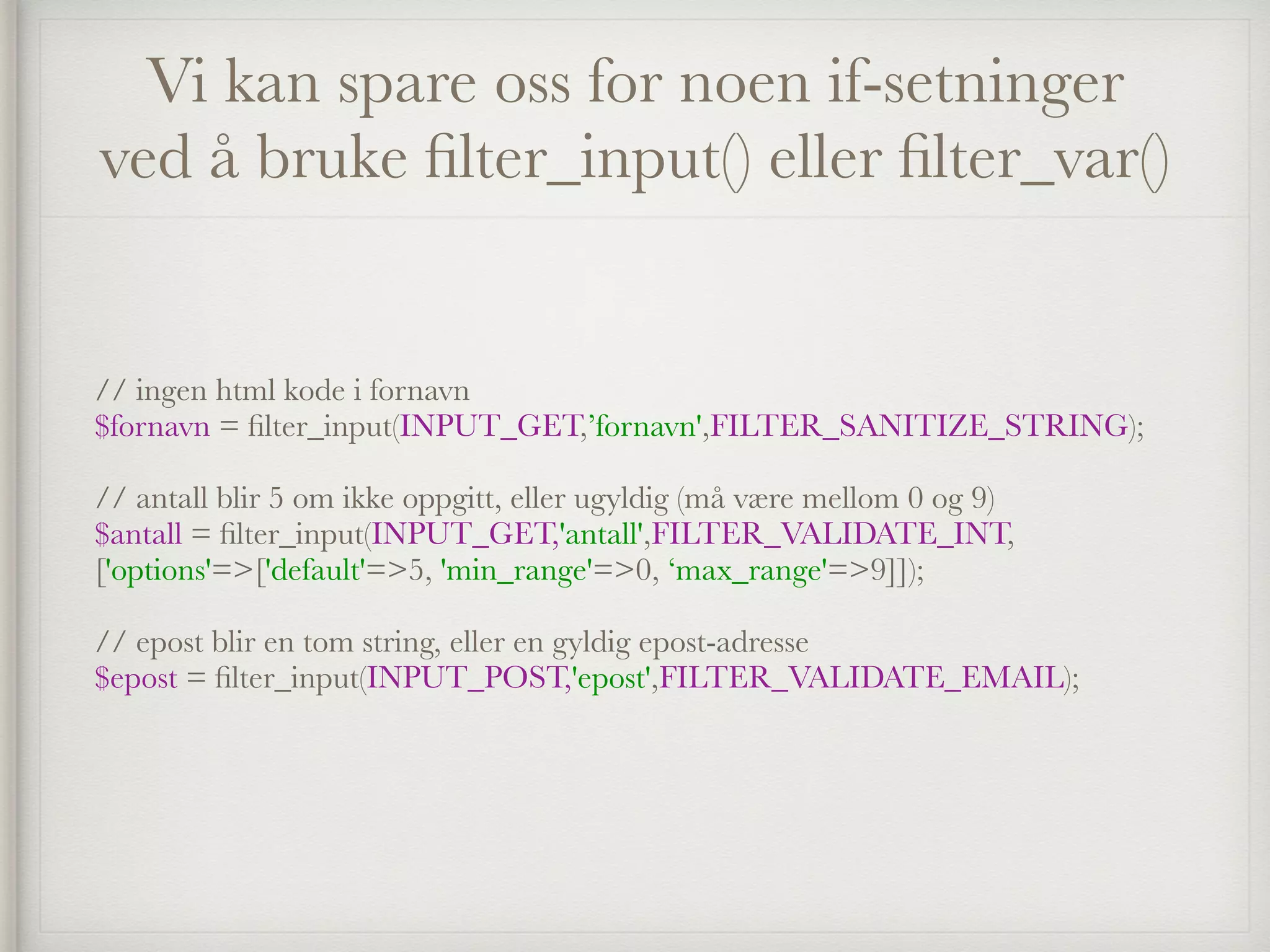 Vi kan spare oss for noen if-setninger
ved å bruke ﬁlter_input() eller ﬁlter_var()
// ingen html kode i fornavn 
$fornavn = ﬁlter_input(INPUT_GET,’fornavn',FILTER_SANITIZE_STRING); 
 
// antall blir 5 om ikke oppgitt, eller ugyldig (må være mellom 0 og 9) 
$antall = ﬁlter_input(INPUT_GET,'antall',FILTER_VALIDATE_INT,
['options'=>['default'=>5, 'min_range'=>0, ‘max_range'=>9]]); 
 
// epost blir en tom string, eller en gyldig epost-adresse 
$epost = ﬁlter_input(INPUT_POST,'epost',FILTER_VALIDATE_EMAIL);
 