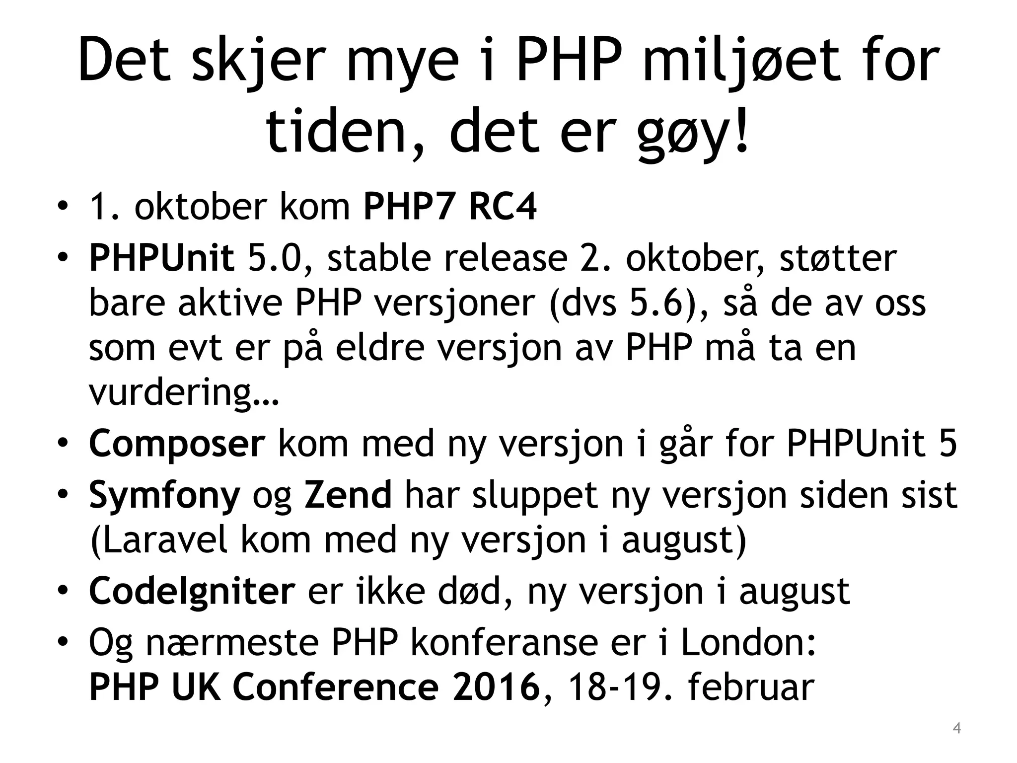 Det skjer mye i PHP miljøet for
tiden, det er gøy!
• 1. oktober kom PHP7 RC4
• PHPUnit 5.0, stable release 2. oktober, støtter
bare aktive PHP versjoner (dvs 5.6), så de av oss
som evt er på eldre versjon av PHP må ta en
vurdering…
• Composer kom med ny versjon i går for PHPUnit 5
• Symfony og Zend har sluppet ny versjon siden sist
(Laravel kom med ny versjon i august)
• CodeIgniter er ikke død, ny versjon i august
• Og nærmeste PHP konferanse er i London:  
PHP UK Conference 2016, 18-19. februar
4
 