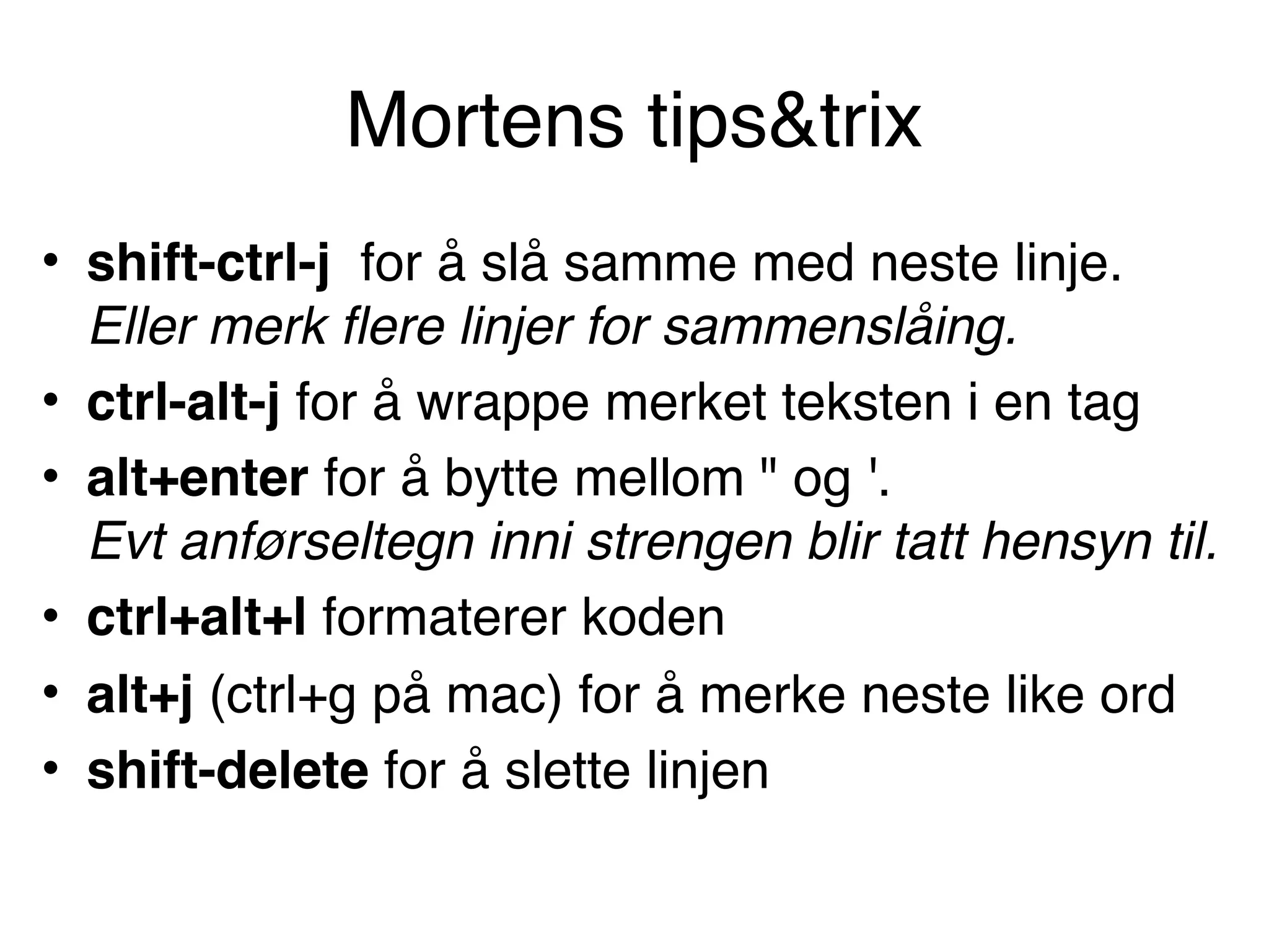 Mortens tips&trix
• shift-ctrl-j for å slå samme med neste linje.  
Eller merk flere linjer for sammenslåing.
• ctrl-alt-j for å wrappe merket teksten i en tag
• alt+enter for å bytte mellom " og '.  
Evt anførseltegn inni strengen blir tatt hensyn til.
• ctrl+alt+l formaterer koden
• alt+j (ctrl+g på mac) for å merke neste like ord
• shift-delete for å slette linjen
 