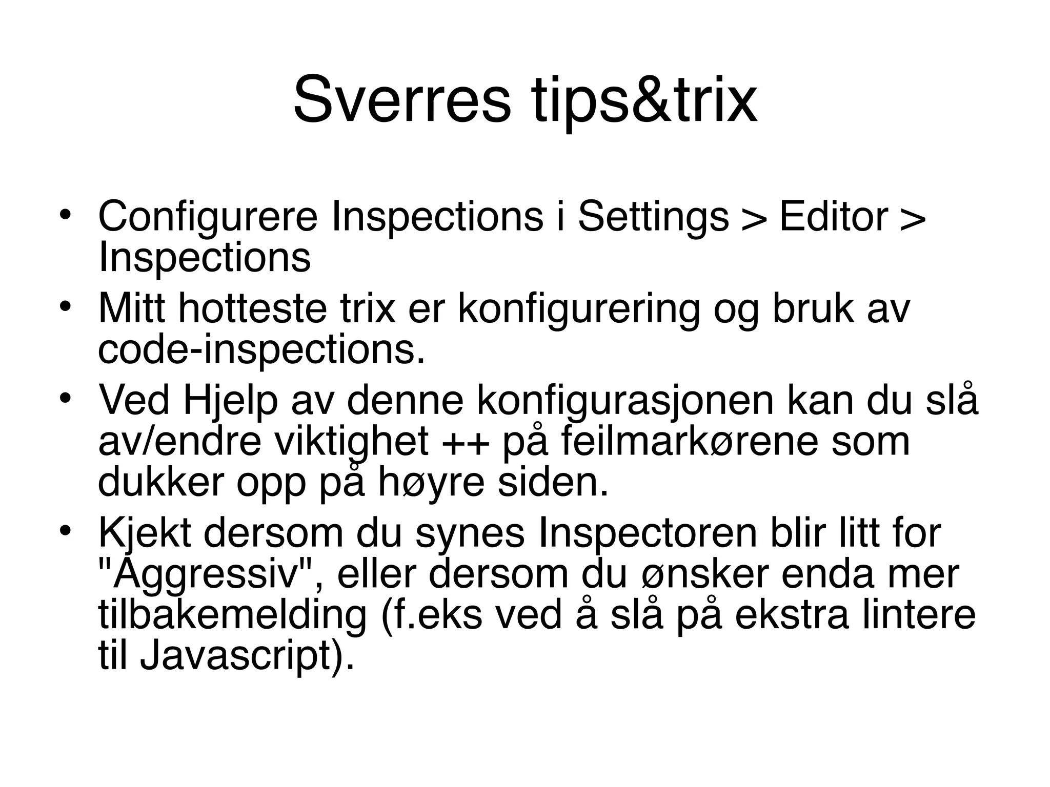 Sverres tips&trix
• Configurere Inspections i Settings > Editor >
Inspections
• Mitt hotteste trix er konfigurering og bruk av
code-inspections.
• Ved Hjelp av denne konfigurasjonen kan du slå
av/endre viktighet ++ på feilmarkørene som
dukker opp på høyre siden.
• Kjekt dersom du synes Inspectoren blir litt for
"Aggressiv", eller dersom du ønsker enda mer
tilbakemelding (f.eks ved å slå på ekstra lintere
til Javascript).
 