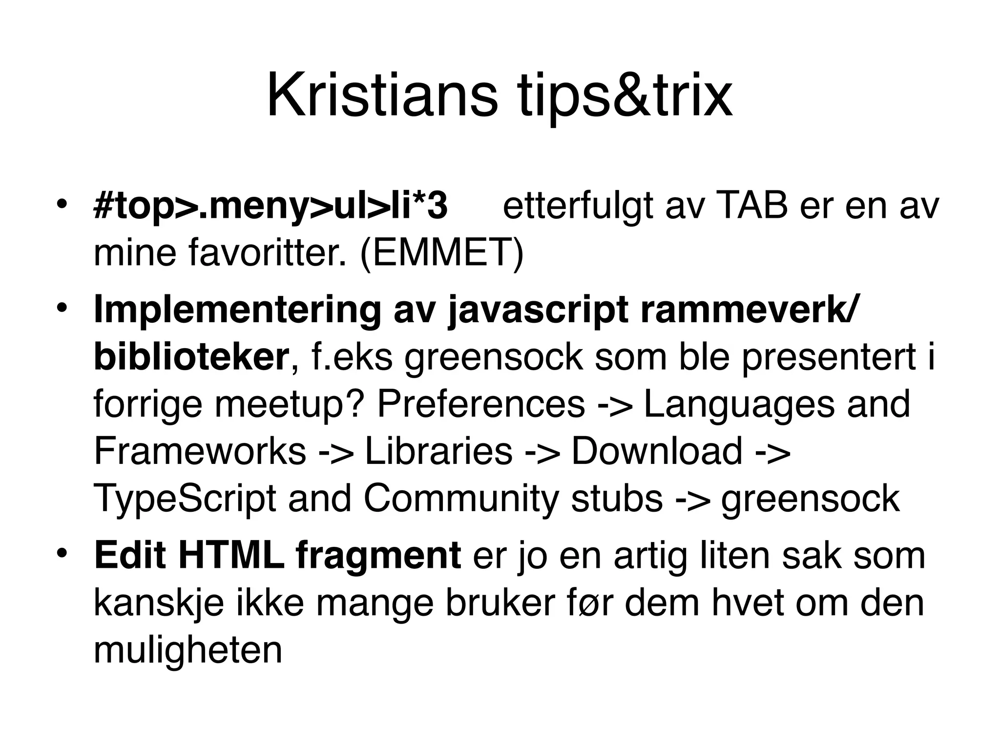Kristians tips&trix
• #top>.meny>ul>li*3     etterfulgt av TAB er en av
mine favoritter. (EMMET)
• Implementering av javascript rammeverk/
biblioteker, f.eks greensock som ble presentert i
forrige meetup? Preferences -> Languages and
Frameworks -> Libraries -> Download ->
TypeScript and Community stubs -> greensock
• Edit HTML fragment er jo en artig liten sak som
kanskje ikke mange bruker før dem hvet om den
muligheten
 