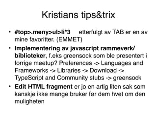 Kristians tips&trix
• #top>.meny>ul>li*3     etterfulgt av TAB er en av
mine favoritter. (EMMET)
• Implementering av javascript rammeverk/
biblioteker, f.eks greensock som ble presentert i
forrige meetup? Preferences -> Languages and
Frameworks -> Libraries -> Download ->
TypeScript and Community stubs -> greensock
• Edit HTML fragment er jo en artig liten sak som
kanskje ikke mange bruker før dem hvet om den
muligheten
 