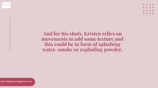 And for his shots, Kristen relies on
movements to add some texture and
this could be in form of splashing
water, smoke or ...