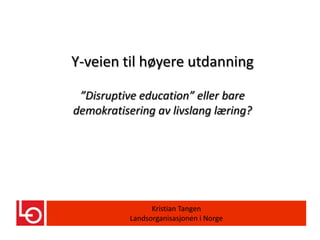 Y-veien til høyere utdanning

 ”Disruptive education” eller bare
demokratisering av livslang læring?




                 Kristian Tangen
           Landsorganisasjonen i Norge
 