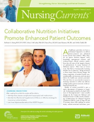 Collaborative Nutrition Initiatives Promote
Enhanced Patient Outcomes
Online post test - see page 11 for details.
NursingCurrents
July 2013 • Volume 2, Issue 2
®
Earn free CE credits by reading the article and taking the online post test.
Strengthening Nurses’ Knowledge and Patient Outcomes
A
s healthcare providers, we have a
professional imperative to deliver
patient-centered care informed
by the current best evidence. Why, then,
do we ignore decision support tools,
knowledge management systems, and
evidence-based clinical practice guide-
lines that all warn of the negative impact
of malnutrition? A recent Institute of
Medicine report,1
“Best Care at Lower
Cost: The Path to Continuously Learning
Health Care in America,” brings attention
to three major forces driving change: the
rising complexity of modern health care,
unsustainable cost increases, and outcomes
below the health care system’s potential.
The one force we can control as nurses is
elevating outcomes to reﬂect our delivery
of high quality, patient-centered, evidence-
based nutritional care.
Quality of services provided is now a
major determinant of payments to hospi-
tals. As discussed in detail in the April 2013
issue of NursingCurrents®
,2
some notable
changes by the Centers for Medicare and
Medicaid Services (CMS) involve eliminat-
ing reimbursement for Hospital Acquired
Conditions (HACs), such as Stage III and
IV pressure ulcers, falls resulting in serious
injury, catheter-associated infections, poor
LEARNING OBJECTIVESLEARNING OBJECTIVESLEARNING OBJECTIVESLEARNING OBJECTIVESLEARNING OBJECTIVESLEARNING OBJECTIVES
•••
•••
•••
Collaborative Nutrition Initiatives
Promote enhanced Patient Outcomes
By Kristie L. Hartig, BSN, LVN, WCC, Mary S. McCarthy, PhD, RN, Nancy Perry, MS, RD, Janet Shannon, MS, RD, and Debbie Tindle, RD
 
