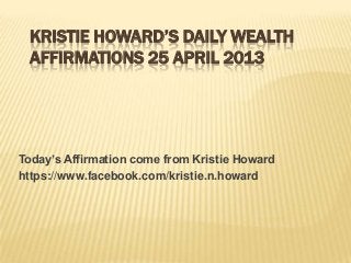 KRISTIE HOWARD’S DAILY WEALTH
AFFIRMATIONS 25 APRIL 2013
Today’s Affirmation come from Kristie Howard
https://www.facebook.com/kristie.n.howard
 