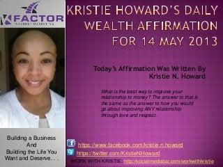 Today’s Affirmation Was Written By
Kristie N. Howard
WORK WITH KRISTIE: http://socialmediabar.com/workwithkristie
https://www.facebook.com/kristie.n.howard
https://twitter.com/KristieNHoward
Building a Business
And
Building the Life You
Want and Deserve. . .
What is the best way to improve your
relationship to money? The answer to that is
the same as the answer to how you would
go about improving ANY relationship
through love and respect.
 