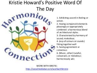 Kristie Howard’s Positive Word Of
            The Day
                                     1. Exhibiting accord in feeling or
                                     action.
                                     2. Having component elements
                                     pleasingly or appropriately
                                     combined: a harmonious blend
                                     of architectural styles.
                                     3. Characterized by harmony of
                                     sound; melodious.
                                     4. (esp of colours or sounds)
                                     fitting together well
                                     5. having agreement or
                                     consensus
                                     6. (Music, other) tuneful,
                                     consonant, or melodious
                                     harmoniously adv

                  WORK WITH KRISTIE:
       http://socialmediabar.com/workwithkristie
 
