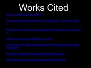 Works Citedhttp://reliefweb.int/node/155227
http://en.wikipedia.org/wiki/Hurricane_preparedness_for_New_Orlean
s
http://environment.about.com/od/globalwarming/a/hurricanecauses.ht
m
http://en.wikipedia.org/wiki/Hurricane_Ivan
http://www.windows2universe.org/earth/Atmosphere/hurricane/da
mage.html
http://www.training.fema.gov/EMIWeb/IS/is324a.asp
http://admin.fgcu.edu/police/Hurricane%20Policy.html
 