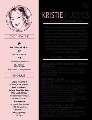 Graphic Designer
WORK HISTORY
CONTACT
SKILLS
KRISTIE HUGHES
I have a strong understanding of design and development of
digital media. I am thoroughly familiar with branding and
marketing and effectively communicate these concepts clearly
in an ofﬁce environment. I successfully meet customer needs by
implementing a broad range of revenue-generating design
projects from conception to launch. I ensure that all projects
meet deadlines and budget requirements. I intuitively adapt to
new technology and innovative processes while ensuring
compliance with company standards.
Freelance Graphic Designer/Production Artist 7/09-Present
Las Vegas,Nevada
Collaborate with client marketing teams to develop marketing
concepts and implementations for promotional and retail items
across the United States while achieving customer satisfaction
and meeting deadlines.
Graphic Designer 6/05-7/09
Eagle Promotions, 4575 W. Post Road, Las Vegas, Nevada
(702) 388- 7100
Collaborated with creative team and client marketing teams to
develop artwork for promotional and retail designs. Conceived
original designs and marketing concepts used in high end
apparel, and ASI promotional products. Assisted production
manager for press prooﬁng and print production.
Achieved managements yearly sales initiative. Planned with
sales team to meet their design budgets and deadlines. Upheld
a budget for the inventory of the art department.
Computer Graphic Designer 10/04-6/05
Morning Sun, a division of Collegiate Graphics, 3250 Ali Baba
Lane, Las Vegas, Nevada (702) 737-0771
Developed a look for a clients speciﬁc needs and performed
production duties associated with silk screening for major hotel
and casinos and corporations across the United States.
ONLINE
PORTFOLIO
Apple Mac OS X
PC/Windows XP / Vista / Windows 10
Web / Internet
Adobe Creative Suite
Microsoft Ofﬁce
Newsletters / Brochures / Flyers
Business Cards
Illustration
Print Production /Color Separations
Silk Screening
Offset Press
Photography
Design
Las Vegas, NV 89102
702-818-5616
kristieh70@gmail.com
http://kristieh70.wordpress.com/
 