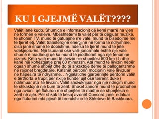 KU I GJEJMË VALËT????
 Valët janë kudo. Shumica e informacionit që kemi marrë na vjen
në formën e valëve. Mbështetemi te valët për të dëgjuar muzikë,
të shohim TV, mund të gatuajmë me valë, mund të bisedojmë me
të tjerët etj. Valët transferojnë energjinë në forma të ndryshme,
disa janë shumë të dobishme, ndërsa të tjerët mund të jetë
vdekjeprurës. Një tsunami ose valë jonormale është një valë
shumë ë madheuji që ka mund të prodhohet nga një fenomne
sizmik. Këto valë mund të lëvizin me shpejtësi 500 km / h dhe
kanë një kohëzgjatje prej 60 minutash. Ata mund të lëvizin nëpër
oqean shumë shpejt dhe do të shkaktojë dëme të pallogaritshme
në rajonet bregdetare. Kafshët përdorin mocionin valë lëvizuar
në hapësira të ndryshme. . Ngjalat dhe gjarpërinjtë përdorin valët
e tërthorta e trupit për nxitje kundër ujit ose terrenit duke i
ndihmuar ata të lëvizin. Valët shokukrijuar nga një ndriçim mund
të shkaktojnë një bum të zërit. Shoket zanorë mund të prodhohen
nga avioni që fluturon me shpejtësi të madhe se shpejtësia e
zërit në ajër. Për shkak të kësaj avionët Concord janë ndaluar
nga fluturimi mbi pjesë të brendshme të Shteteve të Bashkuara.
 
