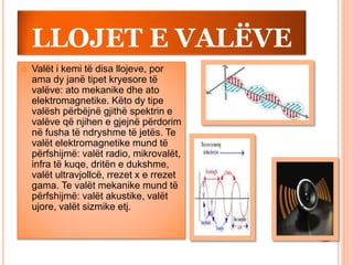 LLOJET E VALËVE
 Valët i kemi të disa llojeve, por
ama dy janë tipet kryesore të
valëve: ato mekanike dhe ato
elektromagnetike. Këto dy tipe
valësh përbëjnë gjithë spektrin e
valëve që njihen e gjejnë përdorim
në fusha të ndryshme të jetës. Te
valët elektromagnetike mund të
përfshijmë: valët radio, mikrovalët,
infra të kuqe, dritën e dukshme,
valët ultravjollcë, rrezet x e rrezet
gama. Te valët mekanike mund të
përfshijmë: valët akustike, valët
ujore, valët sizmike etj.
 