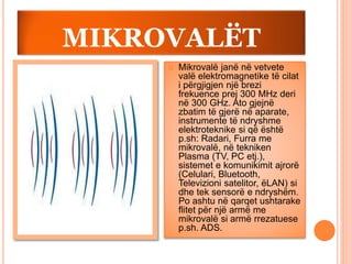 MIKROVALËT
 Mikrovalë janë në vetvete
valë elektromagnetike të cilat
i përgjigjen një brezi
frekuence prej 300 MHz deri
në 300 GHz. Ato gjejnë
zbatim të gjerë në aparate,
instrumente të ndryshme
elektroteknike si që është
p.sh: Radari, Furra me
mikrovalë, në tekniken
Plasma (TV, PC etj.),
sistemet e komunikimit ajrorë
(Celulari, Bluetooth,
Televizioni satelitor, ëLAN) si
dhe tek sensorë e ndryshëm.
Po ashtu në qarqet ushtarake
flitet për një armë me
mikrovalë si armë rrezatuese
p.sh. ADS.
 