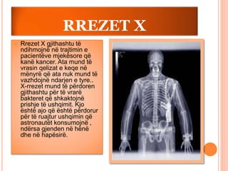 RREZET X
 Rrezet X gjithashtu të
ndihmojnë në trajtimin e
pacientëve mjekësore që
kanë kancer. Ata mund të
vrasin qelizat e keqe në
mënyrë që ata nuk mund të
vazhdojnë ndarjen e tyre..
X-rrezet mund të përdoren
gjithashtu për të vrarë
bakteret që shkaktojnë
prishje të ushqimit. Kjo
është ajo që është përdorur
për të ruajtur ushqimin që
astronautët konsumojnë ,
ndërsa gjenden në hënë
dhe në hapësirë.
 
