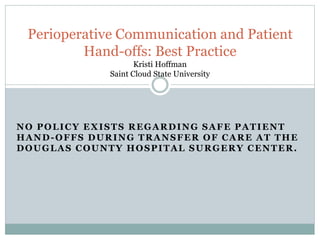 NO POLICY EXISTS REGARDING SAFE PATIENT
HAND-OFFS DURING TRANSFER OF CARE AT THE
DOUGLAS COUNTY HOSPITAL SURGERY CENTER.
Perioperative Communication and Patient
Hand-offs: Best Practice
Kristi Hoffman
Saint Cloud State University
 