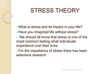 STRESS THEORY

• What is stress and its impact in your life?
• Have you imagined life without stress?
• We should all know that stress is one of the
most common feeling what individuals
experience over their lives.
• For the importance of stress there has been
extensive research


                             Ikonomi Kristi 23/11/2011 ©
 
